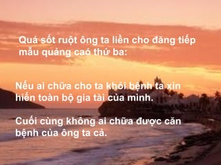 Quá sốt ruột ông ta liền cho đăng tiếp Nếu ai chữa cho ta khỏi bệnh ta xin hiến toàn bộ gia tài của mình.  Cuối cùng không ai chữa được căn bệnh của ông ta cả.   mẫu quảng caó thứ ba: 