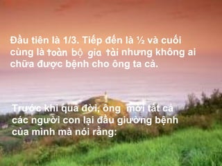 Đầu tiên là 1/3. Tiếp đến là ½ và cuối cùng là  nhưng không ai chữa được bệnh cho ông ta cả.  Trước khi qua đời, ông  mời tất cả các người con lại đầu giường bệnh của mình mà nói rằng:  toàn bộ gia tài  