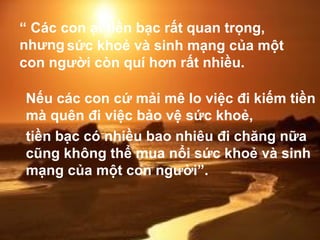 “  Các con ạ! tiền bạc rất quan trọng, nhưng Nếu các con cứ mải mê lo việc đi kiếm tiền mà quên đi việc bảo vệ sức khoẻ,  sức khoẻ và sinh mạng của một con người còn quí hơn rất nhiều.   tiền bạc có nhiều bao nhiêu đi chăng nữa cũng không thể mua nổi sức khoẻ và sinh mạng của một con người”. 