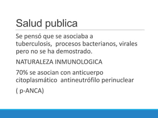 Salud publica
Se pensó que se asociaba a
tuberculosis, procesos bacterianos, virales
pero no se ha demostrado.
NATURALEZA INMUNOLOGICA
70% se asocian con anticuerpo
citoplasmático antineutrófilo perinuclear
( p-ANCA)
 