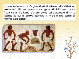 Il pane, cotto in forni d'argilla situati all'esterno delle abitazioni,
veniva arricchito con grasso, uova oppure addolcito con miele e
frutta varia. Venivano sfornate anche delle pagnotte simili a
focacce su cui si poteva spalmare il miele o una specie di
marmellatadi datteri.
 