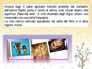 Ancora oggi il pane egiziano rotondo prodotto dai contadini
dell'antico Egitto porta il nome di allora, cioè «Aysh sham» che
significa“ Pane del sole”. Il vino chiamato dagli Egizi «Erpi», era
consumato con unacertafrequenza.
La vite veniva coltivata soprattutto nel delta del Nilo e in altre
regioni vicine.
 