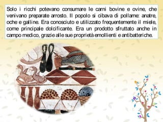 Solo i ricchi potevano consumare le carni bovine e ovine, che
venivano preparate arrosto. Il popolo si cibava di pollame: anatre,
oche e galline. Era conosciuto e utilizzato frequentemente il miele,
come principale dolcificante. Era un prodotto sfruttato anche in
campo medico, grazieallesueproprietàemollienti eantibatteriche.
 