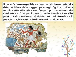 Il pesce, facilmente reperibile e a buon mercato, faceva parte della
dieta quotidiana della maggior parte degli Egizi e costituiva
un’ottima alternativa alla carne. Era però poco apprezzato dalle
classi elevate, forse per l’odore o perché considerato un cibo
povero. Lo si consumava soprattutto dopo essiccazione e salatura. Il
pescesecco egiziano eramolto rinomato nel mondo antico.
 