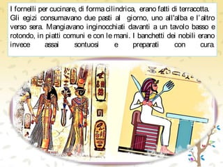 I fornelli per cucinare, di formacilindrica, erano fatti di terracotta.
Gli egizi consumavano due pasti al giorno, uno all'alba e l’altro
verso sera. Mangiavano inginocchiati davanti a un tavolo basso e
rotondo, in piatti comuni e con le mani. I banchetti dei nobili erano
invece assai sontuosi e preparati con cura.
 
