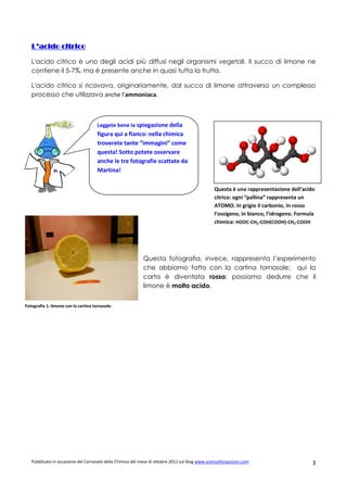 L’acido citrico

   L'acido citrico è uno degli acidi più diffusi negli organismi vegetali. Il succo di limone ne
   contiene il 5-7%, ma è presente anche in quasi tutta la frutta.

   L'acido citrico si ricavava, originariamente, dal succo di limone attraverso un complesso
   processo che utilizzava anche l’ammoniaca.



                                      Leggete bene la spiegazione della
                                      figura qui a fianco: nella chimica
                                      troverete tante “immagini” come
                                      questa! Sotto potete osservare
                                      anche le tre fotografie scattate da
                                      Martina!

                                                                                                Questa è una rappresentazione dell’acido
                                                                                                citrico: ogni “pallina” rappresenta un
                                                                                                ATOMO. In grigio il carbonio, in rosso
                                                                                                l’ossigeno, in bianco, l’idrogeno. Formula
                                                                                                chimica: HOOC-CH2-COH(COOH)-CH2-COOH




                                                            Questa fotografia, invece, rappresenta l’esperimento
                                                            che abbiamo fatto con la cartina tornasole; qui la
                                                            carta è diventata rossa: possiamo dedurre che il
                                                            limone è molto acido.


Fotografia 1: limone con la cartina tornasole.




   Pubblicato in occasione del Carnevale della Chimica del mese di ottobre 2011 sul blog www.scienceforpassion.com                      3
 