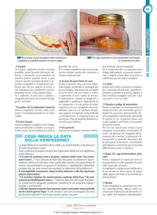 quantità che serve.
È un ottimo espediente per averne una
riserva sempre pronta per minestre o
insalate improvvisate.
Avanzi di pasta fatta in casa
Se fate la pasta in casa e ne avete impa-
stata troppa, stendetela in rettangoli per
future lasagne, interponendo un foglio
di carta forno tra uno strato e l’altro
e riponendo il tutto subito in freezer.
In alternativa, tiratela in spaghetti o
tagliatelle o quadrucci, disponetela in
un vassoietto o in un piatto di carta,
copritela con un tovagliolo di carta,
chiudete tutto in un sacchetto di pla-
stica oppure avvolgetelo nella pellicola
o nell’alluminio, e congelatela per un
uso futuro. Potrete buttarla direttamen-
te nell’acqua bollente.
Gli gnocchi
Si possono congelare e buttare nell’ac-
Il pane
Se è fresco, tagliatelo a fettine il prima
possibile, senza lasciarlo diventare raf-
fermo, e mettetelo in un sacchetto di
plastica pulito; quando serve si può
estrarre (anche in singole fettine) e la-
sciarlo scongelare a temperatura am-
biente per un’ora, oppure in forno o
nel tostapane per pochissimi minuti.
Risulterà buono come appena fatto.
Se è raffermo, si può fare a cubetti e
congelare per farne dei crostini da frig-
gere o arrostire.
Lapizza (2),laschiacciataofocaccia
Potete congelarle avvolte nella carta
forno e riscaldarle quando ve ne viene
voglia.
Il riso lessato
Si può congelare (meglio se non troppo
cotto) al naturale o condito con un po’
d’olio crudo, prelevandone poi solo la
qua bollente ancora congelati.
Se le confezioni che si comprano sono
troppo abbondanti, si possono conser-
vare i singoli avanzi ﬁno ad averne a
sufﬁcienza per un pasto completo.
I dolci
Quasi tutti i dolci si possono congelare
per “momenti di golosità”: panettone,
pandoro, colomba si possono tagliare a
fette sottili da inzuppare nel latte o per
successive “torte a strati”.
Passata o polpa di pomodoro
Potete congelarle in monoporzioni in
vasetti di vetro, che serviranno per in-
tingoli in successive preparazioni. Po-
tete scongelarle velocemente mettendo
il vasetto in un recipiente basso con
acqua tiepida o nel forno a microonde
per pochi minuti.
Per un uso ancora più veloce si può
congelare il pomodoro in bicchieri di
carta o di plastica, da strappare all’oc-
correnza per mettere il contenuto di-
rettamente in pentola. Ricordate poi
di sciacquare il bicchiere e di buttarlo
nell’apposito contenitore per la raccolta
differenziata (carta o plastica).
Ragù (3), sugo di pomodoro, altre
salse
Potete congelarli in vasetti di vetro in
monoporzioni o nelle quantità che siete
soliti usare per un pasto.
Scongelateli a temperatura ambiente o
in un recipiente basso pieno di acqua
calda oppure nel forno a microonde per
alcuni minuti.
Brodo
Si può congelare in vasetti di vetro mo-
no o pluriporzioni, oppure nelle va-
schette per il ghiaccio così da usarlo co-
me “dado” per insaporire altre pietanze.
2 La pizza si può avvolgere nella carta forno,
congelare e scaldare quando ne viene voglia
COSA INDICA LA DATA
SULLA CONFEZIONE?
La deperibilità di un prodotto deriva dalle sue caratteristiche e dal processo
di confezionamento usato.
Sulle confezioni possiamo trovare due espressioni simili ma con signiﬁcato
molto diverso:
la data di scadenza vera e propria, indicata dalla frase “da consu-
marsi entro…” sta a indicare la data ﬁno alla quale un alimento è igieni-
camente idoneo al consumo: oltre quella data sussiste una pericolosità di
rischio microbiologico in quanto il prodotto è rapidamente deperibile
(sempre che sia stato conservato secondo le indicazioni del produttore).
È sconsigliabile consumare, dopo la data indicata, i cibi che riportano
questa espressione;
il termine minimo di conservazione, espresso dalla frase “da con-
sumarsi preferibilmente entro…” indica la data ﬁno alla quale il prodot-
to, conservato in adeguate condizioni, mantiene le sue proprietà organo-
lettiche e nutrizionali.
I cibi che riportano questa frase possono essere consumati senza pericolo
anche alcuni giorni dopo: il solo rischio è che non contengano più tutti
gli elementi nutritivi e che il gusto possa variare un poco.
3 Il ragù avanzato si può conservare nel freezer
in contenitori di vetro
ILLABORATORIOINCUCINA
53
Inverno 2012
© 2012 Copyright Edizioni L'Informatore Agrario S.r.l.
 