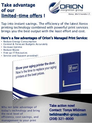 Take advantage
of our
limited-time offers !
Tap into instant savings. The efficiency of the latest Xerox
printing technology combined with powerful print services
brings you the best output with the least effort and cost.

Here’s a few advantages of Orion’s Managed Print Service:
•   Reduce Energy Consumption
•   Control & Forecast Budgets Accurately
•   Increase Uptime
•   Reduce Waste
•   Free up IT Resources
•   Service and Support provided!




Why not take advantage of
                                            Take action now!
today’s technology and bring                Contact: Tonya Wildman
the next level of                           twildman@oi-group.com
efficiency, cost savings, and
management to your print
                                            (208) 321-8000
 