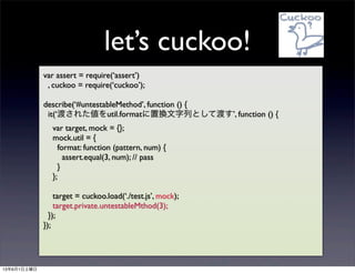 lets cuckoo!
var assert = require(assert)
, cuckoo = require(cuckoo);
describe(#untestableMethod, function () {
it(ɤ줿util.formatÓQФȤƶɤ, function () {
var target, mock = {};
mock.util = {
format: function (pattern, num) {
assert.equal(3, num); // pass
}
};
target = cuckoo.load(./test.js, mock);
target.private.untestableMthod(3);
});
});
1361
 