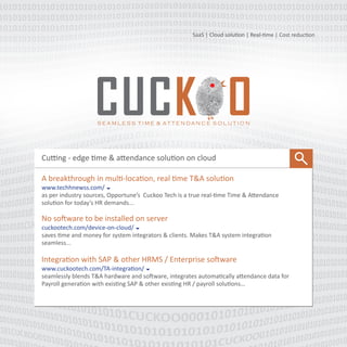 SaaS | Cloud solution | Real-time | Mobile attendance
Cutting edge time & attendance solution on cloud
A breakthrough in multi-location, real time T&A solution
www.cuckootech.com/technews 
As per industry sources, Opportune’s Cuckoo Tech is a true real-time Time & Attendance solution
for today’s HR demands.
Biometric on cloud
cuckootech.com/device-on-cloud 
Saves time and money for system integrators & clients. Makes T&A system integration seamless.
No software to be installed on client machine.
Gamification-- Time & Attendance is now linked to employee engagement
www.cuckootech.com/TA-Gamification 
Employee earn points based on their weekly attendance, bonus points for adherence to
attendance rules & leave application, redeem points for…
 
