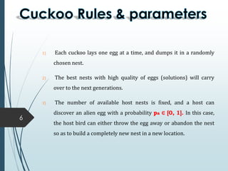 6
1) Each cuckoo lays one egg at a time, and dumps it in a randomly
chosen nest.
2) The best nests with high quality of eggs (solutions) will carry
over to the next generations.
3) The number of available host nests is fixed, and a host can
discover an alien egg with a probability pa ∈ [0, 1]. In this case,
the host bird can either throw the egg away or abandon the nest
so as to build a completely new nest in a new location.
 
