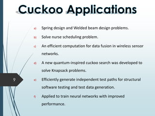 9
a) Spring design and Welded beam design problems.
b) Solve nurse scheduling problem.
c) An efficient computation for data fusion in wireless sensor
networks.
d) A new quantum-inspired cuckoo search was developed to
solve Knapsack problems.
e) Efficiently generate independent test paths for structural
software testing and test data generation.
f) Applied to train neural networks with improved
performance.
 