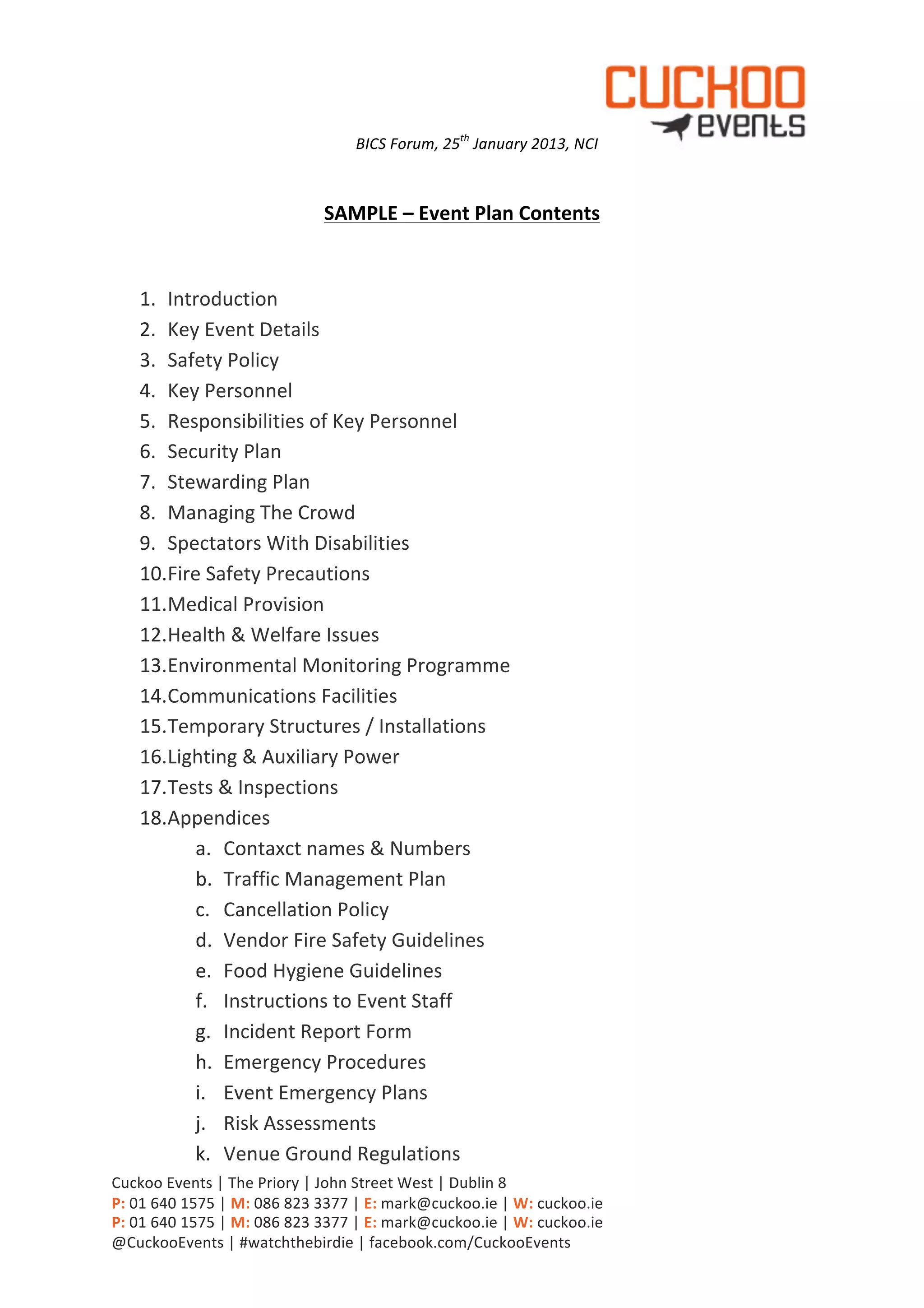 BICS	
  Forum,	
  25th	
  January	
  2013,	
  NCI            	
  
                                                                               	
  

                                                SAMPLE	
  –	
  Event	
  Plan	
  Contents	
  
	
  

       1. Introduction	
  
       2. Key	
  Event	
  Details	
  
       3. Safety	
  Policy	
  
       4. Key	
  Personnel	
  
       5. Responsibilities	
  of	
  Key	
  Personnel	
  
       6. Security	
  Plan	
  
       7. Stewarding	
  Plan	
  
       8. Managing	
  The	
  Crowd	
  
       9. Spectators	
  With	
  Disabilities	
  
       10.Fire	
  Safety	
  Precautions	
  
       11.Medical	
  Provision	
  
       12.Health	
  &	
  Welfare	
  Issues	
  
       13.Environmental	
  Monitoring	
  Programme	
  
       14.Communications	
  Facilities	
  
       15.Temporary	
  Structures	
  /	
  Installations	
  
       16.Lighting	
  &	
  Auxiliary	
  Power	
  
       17.Tests	
  &	
  Inspections	
  
       18.Appendices	
  
             a. Contaxct	
  names	
  &	
  Numbers	
  
             b. Traffic	
  Management	
  Plan	
  
             c. Cancellation	
  Policy	
  
             d. Vendor	
  Fire	
  Safety	
  Guidelines	
  
             e. Food	
  Hygiene	
  Guidelines	
  
             f. Instructions	
  to	
  Event	
  Staff	
  
             g. Incident	
  Report	
  Form	
  
             h. Emergency	
  Procedures	
  
             i. Event	
  Emergency	
  Plans	
  
             j. Risk	
  Assessments	
  
             k. Venue	
  Ground	
  Regulations	
  
Cuckoo	
  Events	
  |	
  The	
  Priory	
  |	
  John	
  Street	
  West	
  |	
  Dublin	
  8	
  
P:	
  01	
  640	
  1575	
  |	
  M:	
  086	
  823	
  3377	
  |	
  E:	
  mark@cuckoo.ie	
  |	
  W:	
  cuckoo.ie	
  
P:	
  01	
  640	
  1575	
  |	
  M:	
  086	
  823	
  3377	
  |	
  E:	
  mark@cuckoo.ie	
  |	
  W:	
  cuckoo.ie	
  
@CuckooEvents	
  |	
  #watchthebirdie	
  |	
  facebook.com/CuckooEvents	
  
 