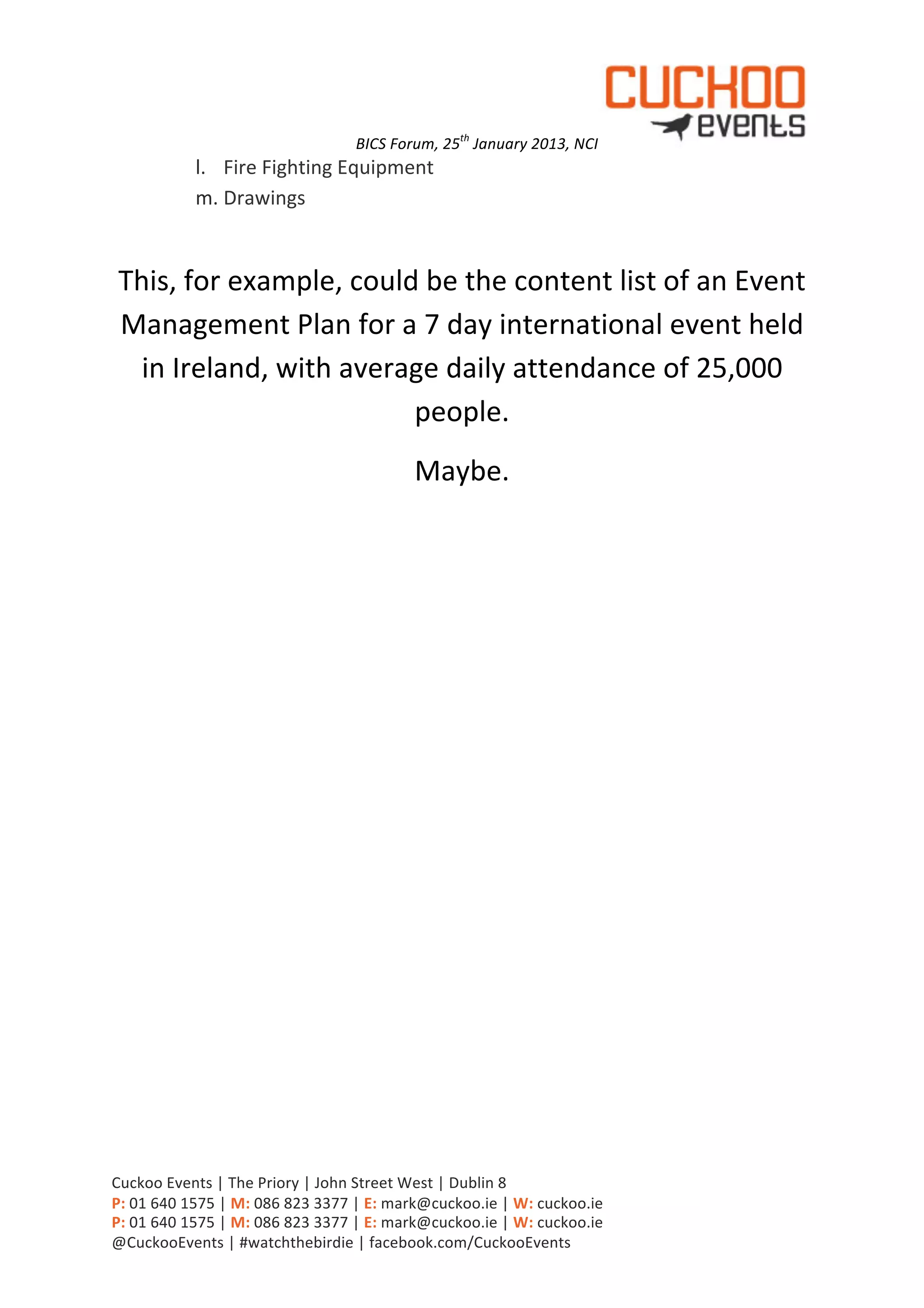 BICS	
  Forum,	
  25th	
  January	
  2013,	
  NCI            	
  
                   l. Fire	
  Fighting	
  Equipment	
  
                   m. Drawings	
  
                      	
  

 This,	
  for	
  example,	
  could	
  be	
  the	
  content	
  list	
  of	
  an	
  Event	
  
 Management	
  Plan	
  for	
  a	
  7	
  day	
  international	
  event	
  held	
  
   in	
  Ireland,	
  with	
  average	
  daily	
  attendance	
  of	
  25,000	
  
                                  people.	
  
                                                                     Maybe.	
  




Cuckoo	
  Events	
  |	
  The	
  Priory	
  |	
  John	
  Street	
  West	
  |	
  Dublin	
  8	
  
P:	
  01	
  640	
  1575	
  |	
  M:	
  086	
  823	
  3377	
  |	
  E:	
  mark@cuckoo.ie	
  |	
  W:	
  cuckoo.ie	
  
P:	
  01	
  640	
  1575	
  |	
  M:	
  086	
  823	
  3377	
  |	
  E:	
  mark@cuckoo.ie	
  |	
  W:	
  cuckoo.ie	
  
@CuckooEvents	
  |	
  #watchthebirdie	
  |	
  facebook.com/CuckooEvents	
  
 