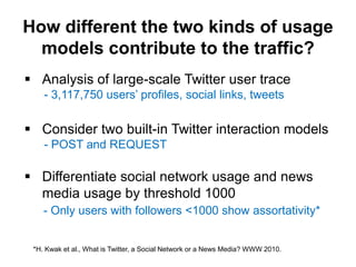 How different the two kinds of usage
  models contribute to the traffic?
 Analysis of large-scale Twitter user trace
    - 3,117,750 users’ profiles, social links, tweets

 Consider two built-in Twitter interaction models
    - POST and REQUEST

 Differentiate social network usage and news
  media usage by threshold 1000
    - Only users with followers <1000 show assortativity*


 *H. Kwak et al., What is Twitter, a Social Network or a News Media? WWW 2010.
 
