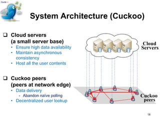 System Architecture (Cuckoo)

 Cloud servers
  (a small server base)
   • Ensure high data availability
   • Maintain asynchronous
     consistency
   • Host all the user contents


 Cuckoo peers
  (peers at network edge)
   • Data delivery
       - Abandon naïve polling
   • Decentralized user lookup

                                           18
 