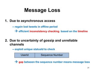 Message Loss
1. Due to asynchronous access
    -- regain lost tweets in offline period
       efficient inconsistency checking based on the timeline

2. Due to uncertainty of gossip and unreliable
   channels
    -- exploit unique statusId to check

           UserId           Sequence Number

       gap between the sequence number means message loss
                                                             21
 