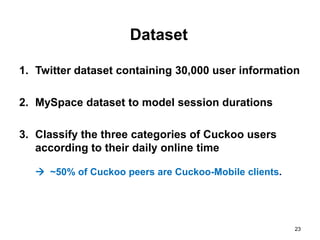 Dataset

1. Twitter dataset containing 30,000 user information

2. MySpace dataset to model session durations

3. Classify the three categories of Cuckoo users
   according to their daily online time

    ~50% of Cuckoo peers are Cuckoo-Mobile clients.




                                                       23
 