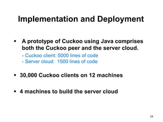 Implementation and Deployment

 A prototype of Cuckoo using Java comprises
  both the Cuckoo peer and the server cloud.
   - Cuckoo client: 5000 lines of code
   - Server cloud: 1500 lines of code

 30,000 Cuckoo clients on 12 machines

 4 machines to build the server cloud



                                               24
 