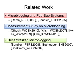 Related Work
• Microblogging and Pub-Sub Systems
  – [Rama_NSDI2006], [Sandler_IPTPS2005],

• Measurement Study on Microblogging
  – [Ghosh_WOSN2010], [Krish_WOSN2007], [Kw
    ak_WWW2009], [Cha_ICWSM2010],

• Decentralized Microblogging
  – [Sandler_IPTPS2009], [Buchegger_SNS2009],
    [Shakimov_WOSN2009]
 