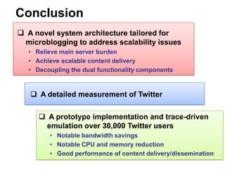 Conclusion
 A novel system architecture tailored for
 microblogging to address scalability issues
   • Relieve main server burden
   • Achieve scalable content delivery
   • Decoupling the dual functionality components


    A detailed measurement of Twitter

       A prototype implementation and trace-driven
       emulation over 30,000 Twitter users
         • Notable bandwidth savings
         • Notable CPU and memory reduction
         • Good performance of content delivery/dissemination
 