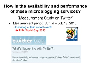 How is the availability and performance
  of these microblogging services?
        (Measurement Study on Twitter)
   Measurement period: Jun. 4 – Jul. 18, 2010
     - Including a flash crowd event:
        FIFA World Cup 2010
 