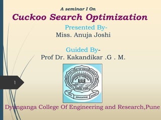 1
A seminar I On
Cuckoo Search Optimization
Presented By-
Miss. Anuja Joshi
Guided By-
Prof Dr. Kakandikar .G . M.
Dyanganga College Of Engineering and Research,Pune
 