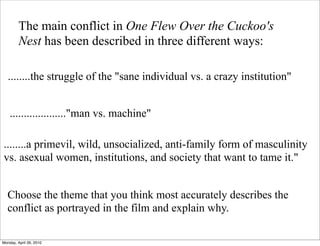 The main conflict in One Flew Over the Cuckoo's
         Nest has been described in three different ways:

   ........the struggle of the "sane individual vs. a crazy institution"


    ...................."man vs. machine"

........a primevil, wild, unsocialized, anti-family form of masculinity
vs. asexual women, institutions, and society that want to tame it."


  Choose the theme that you think most accurately describes the
  conflict as portrayed in the film and explain why.

Monday, April 26, 2010
 