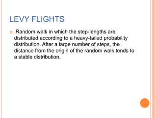 LEVY FLIGHTS
   Random walk in which the step-lengths are
    distributed according to a heavy-tailed probability
    distribution. After a large number of steps, the
    distance from the origin of the random walk tends to
    a stable distribution.
 