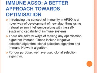 IMMUNE ACSO: A BETTER
APPROACH TOWARDS
OPTIMISATION
 Introducing the concept of immunity in AFSO is a
  novel way of development of new algorithms using
  natural swarm intelligence along with the self-
  sustaining capability of immune systems.
 There are several ways of making any optimisation
  algorithm immune. These include Negative
  selection algorithm, clonal selection algorithm and
  Immune Network algorithm.
 For our purpose, we have used clonal selection
  algorithm.
 