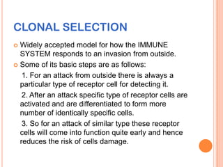 CLONAL SELECTION
 Widely accepted model for how the IMMUNE
  SYSTEM responds to an invasion from outside.
 Some of its basic steps are as follows:

   1. For an attack from outside there is always a
  particular type of receptor cell for detecting it.
   2. After an attack specific type of receptor cells are
  activated and are differentiated to form more
  number of identically specific cells.
   3. So for an attack of similar type these receptor
  cells will come into function quite early and hence
  reduces the risk of cells damage.
 