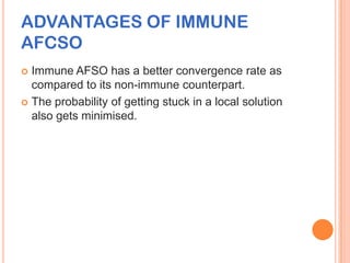 ADVANTAGES OF IMMUNE
AFCSO
 Immune AFSO has a better convergence rate as
  compared to its non-immune counterpart.
 The probability of getting stuck in a local solution
  also gets minimised.
 