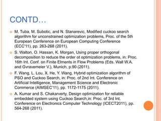 CONTD…
   M. Tuba, M. Subotic, and N. Stanarevic, Modified cuckoo search
    algorithm for unconstrained optimization problems, Proc. of the 5th
    European Conference on European Computing Conference
    (ECC'11), pp. 263-268 (2011).
   S. Walton, O. Hassan, K. Morgan, Using proper orthogonal
    decomposition to reduce the order ot optimization problems, in: Proc.
    16th Int. Conf. on Finite Elments in Flow Problems (Eds. Wall W.A.
    and Gvravemeier V.), Munich, p.90 (2011).
   F. Wang, L. Lou, X. He, Y. Wang, Hybrid optimization algorithm of
    PSO and Cuckoo Search, in: Proc. of 2nd Int. Conference on
    Artificial Intelligence, Management Science and Electronic
    Commerce (AIMSEC'11), pp. 1172-1175 (2011).
   A. Kumar and S. Chakarverty, Design optimization for reliable
    embedded system using Cuckoo Search,in: Proc. of 3rd Int.
    Conference on Electronics Computer Technology (ICECT2011), pp.
    564-268 (2011).
 