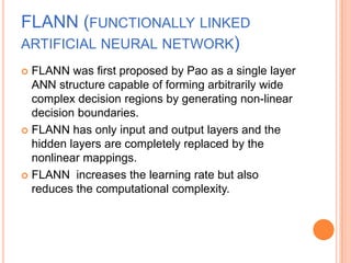 FLANN (FUNCTIONALLY LINKED
ARTIFICIAL NEURAL NETWORK)
 FLANN was first proposed by Pao as a single layer
  ANN structure capable of forming arbitrarily wide
  complex decision regions by generating non-linear
  decision boundaries.
 FLANN has only input and output layers and the
  hidden layers are completely replaced by the
  nonlinear mappings.
 FLANN increases the learning rate but also
  reduces the computational complexity.
 