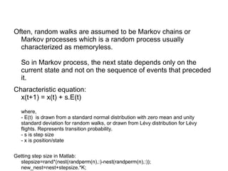Often, random walks are assumed to be Markov chains or
Markov processes which is a random process usually
characterized as memoryless.
So in Markov process, the next state depends only on the
current state and not on the sequence of events that preceded
it.
Characteristic equation:
x(t+1) = x(t) + s.E(t)
where,
- E(t) is drawn from a standard normal distribution with zero mean and unity
standard deviation for random walks, or drawn from Lévy distribution for Lévy
flights. Represents transition probability.
- s is step size
- x is position/state
Getting step size in Matlab:
stepsize=rand*(nest(randperm(n),:)-nest(randperm(n),:));
new_nest=nest+stepsize.*K;
 