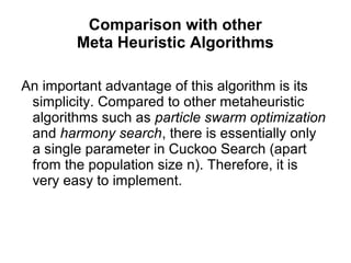 Comparison with other
Meta Heuristic Algorithms
An important advantage of this algorithm is its
simplicity. Compared to other metaheuristic
algorithms such as particle swarm optimization
and harmony search, there is essentially only
a single parameter in Cuckoo Search (apart
from the population size n). Therefore, it is
very easy to implement.
 