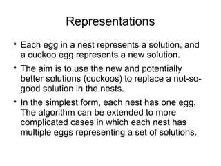 Representations

Each egg in a nest represents a solution, and
a cuckoo egg represents a new solution.

The aim is to use the new and potentially
better solutions (cuckoos) to replace a not-so-
good solution in the nests.

In the simplest form, each nest has one egg.
The algorithm can be extended to more
complicated cases in which each nest has
multiple eggs representing a set of solutions.
 