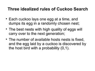 Three idealized rules of Cuckoo Search

Each cuckoo lays one egg at a time, and
dumps its egg in a randomly chosen nest;

The best nests with high quality of eggs will
carry over to the next generation;

The number of available hosts nests is fixed,
and the egg laid by a cuckoo is discovered by
the host bird with a probability (0,1).
 