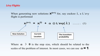 Lévy Flights
When generating new solutions
flight is performed

x(t+1) for, say cuckoo i, a L´evy

xi(t+1) = xi(t) + α ⊕ L´evy(λ)

New Solution

Current
Location

…….. (1)

The transition
probability

Where α > 0 is the step size, which should be related to the
scales of the problem of interest. In most cases, we can use

α= 1

 