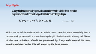 Lévy Flights

L v flig tses n lly p v eara d mwlk w ileth ir ra d m
´e y h se tia ro id
no a h
e no
s p a d w fro aL v d trib tio fo la es p
te s re ra n m ´e y is u n r rg te s
L´evy ∼ u = t−λ, (1 < λ ≤ 3)

……… (2)

Which has an infinite variance with an infinite mean. Here the steps essentially form a

random walk process with a power-law step-length distribution with a heavy tail. Some
of the new solutions should be generated by L´evy walk around the best
solution obtained so far, this will speed up the local search.

 