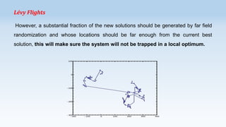 Lévy Flights
However, a substantial fraction of the new solutions should be generated by far field
randomization and whose locations should be far enough from the current best
solution, this will make sure the system will not be trapped in a local optimum.

 