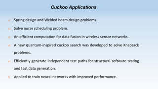 Cuckoo Applications
a)

Spring design and Welded beam design problems.

b)

Solve nurse scheduling problem.

c)

An efficient computation for data fusion in wireless sensor networks.

d)

A new quantum-inspired cuckoo search was developed to solve Knapsack
problems.

e)

Efficiently generate independent test paths for structural software testing
and test data generation.

f)

Applied to train neural networks with improved performance.

 