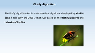 Firefly Algorithm
The firefly algorithm (FA) is a metaheuristic algorithm, developed by Xin-She
Yang in late 2007 and 2008 , which was based on the flashing patterns and
behavior of fireflies.

 