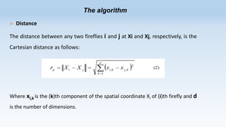 The algorithm


Distance

The distance between any two fireflies i and j at Xi and Xj, respectively, is the
Cartesian distance as follows:

Where xi,k is the (k)th component of the spatial coordinate Xi of (i)th firefly and d
is the number of dimensions.

 