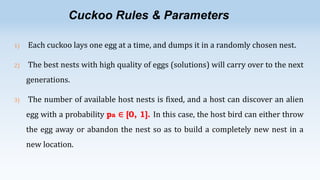Cuckoo Rules & Parameters
1)

Each cuckoo lays one egg at a time, and dumps it in a randomly chosen nest.

2)

The best nests with high quality of eggs (solutions) will carry over to the next
generations.

3)

The number of available host nests is fixed, and a host can discover an alien
egg with a probability pa ∈ [0, 1]. In this case, the host bird can either throw
the egg away or abandon the nest so as to build a completely new nest in a
new location.

 