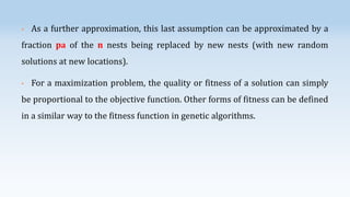 •

As a further approximation, this last assumption can be approximated by a

fraction pa of the n nests being replaced by new nests (with new random
solutions at new locations).
•

For a maximization problem, the quality or fitness of a solution can simply

be proportional to the objective function. Other forms of fitness can be defined

in a similar way to the fitness function in genetic algorithms.

 