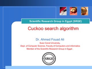 Scientific Research Group in Egypt (SRGE) 
Cuckoo search algorithm 
Dr. Ahmed Fouad Ali 
Suez Canal University, 
Dept. of Computer Science, Faculty of Computers and informatics 
Member of the Scientific Research Group in Egypt . 
Company 
LOGO 
 
