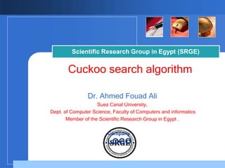 Scientific Research Group in Egypt (SRGE)
Cuckoo search algorithm
Dr. Ahmed Fouad Ali
Suez Canal University,
Dept. of Computer Science, Faculty of Computers and informatics
Member of the Scientific Research Group in Egypt .
Company
LOGO
 