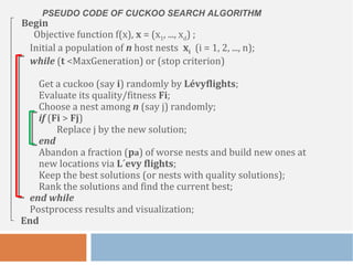 PSEUDO CODE OF CUCKOO SEARCH ALGORITHM
Begin
Objective function f(x), x = (x1, ..., xd) ;
Initial a population of n host nests xi (i = 1, 2, ..., n);
while (t <MaxGeneration) or (stop criterion)
Get a cuckoo (say i) randomly by Lévyflights;
Evaluate its quality/fitness Fi;
Choose a nest among n (say j) randomly;
if (Fi > Fj)
Replace j by the new solution;
end
Abandon a fraction (pa) of worse nests and build new ones at
new locations via L´evy flights;
Keep the best solutions (or nests with quality solutions);
Rank the solutions and find the current best;
end while
Postprocess results and visualization;
End
 