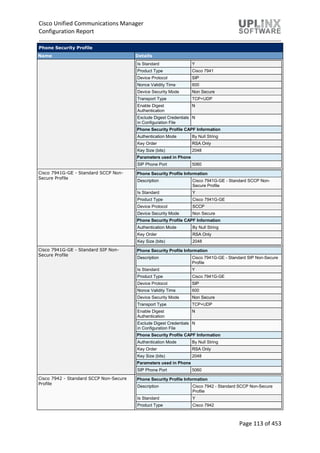 Cisco Unified Communications Manager
Configuration Report
Page 113 of 453
Phone Security Profile
Name Details
Is Standard Y
Product Type Cisco 7941
Device Protocol SIP
Nonce Validity Time 600
Device Security Mode Non Secure
Transport Type TCP+UDP
Enable Digest
Authentication
N
Exclude Digest Credentials
in Configuration File
N
Phone Security Profile CAPF Information
Authentication Mode By Null String
Key Order RSA Only
Key Size (bits) 2048
Parameters used in Phone
SIP Phone Port 5060
Cisco 7941G-GE - Standard SCCP Non-
Secure Profile
Phone Security Profile Information
Description Cisco 7941G-GE - Standard SCCP Non-
Secure Profile
Is Standard Y
Product Type Cisco 7941G-GE
Device Protocol SCCP
Device Security Mode Non Secure
Phone Security Profile CAPF Information
Authentication Mode By Null String
Key Order RSA Only
Key Size (bits) 2048
Cisco 7941G-GE - Standard SIP Non-
Secure Profile
Phone Security Profile Information
Description Cisco 7941G-GE - Standard SIP Non-Secure
Profile
Is Standard Y
Product Type Cisco 7941G-GE
Device Protocol SIP
Nonce Validity Time 600
Device Security Mode Non Secure
Transport Type TCP+UDP
Enable Digest
Authentication
N
Exclude Digest Credentials
in Configuration File
N
Phone Security Profile CAPF Information
Authentication Mode By Null String
Key Order RSA Only
Key Size (bits) 2048
Parameters used in Phone
SIP Phone Port 5060
Cisco 7942 - Standard SCCP Non-Secure
Profile
Phone Security Profile Information
Description Cisco 7942 - Standard SCCP Non-Secure
Profile
Is Standard Y
Product Type Cisco 7942
 